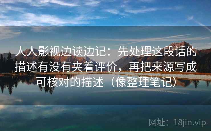 人人影视边读边记:先处理这段话的描述有没有夹着评价,再把来源写成可核对的描述(像整理笔记) 人人影视边读边记:先处理这段话的描述有没有夹着评价,再把来源写成可核对的描述(像整理笔记)