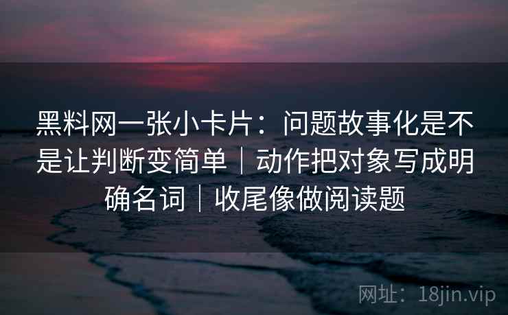 黑料网一张小卡片：问题故事化是不是让判断变简单｜动作把对象写成明确名词｜收尾像做阅读题