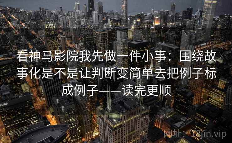 看神马影院我先做一件小事:围绕故事化是不是让判断变简单去把例子标成例子——读完更顺 看神马影院我先做一件小事:围绕故事化是不是让判断变简单去把例子标成例子——读完更顺